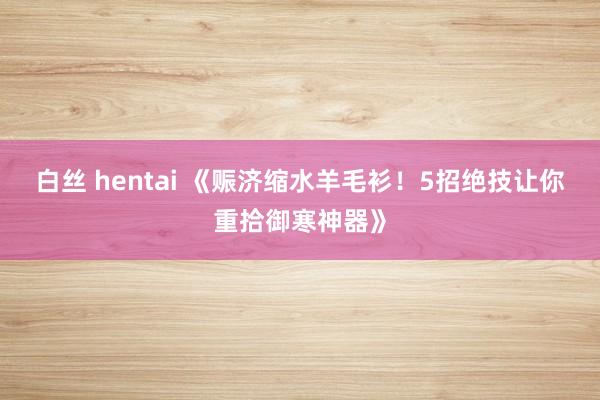 白丝 hentai 《赈济缩水羊毛衫！5招绝技让你重拾御寒神器》