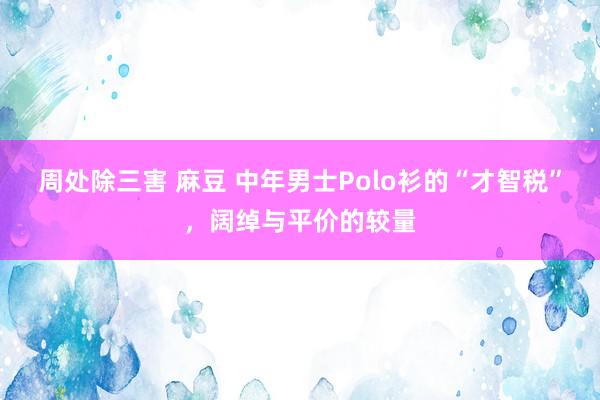 周处除三害 麻豆 中年男士Polo衫的“才智税”，阔绰与平价的较量