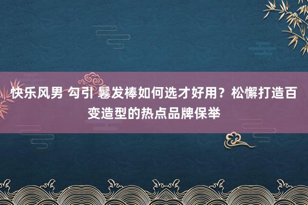 快乐风男 勾引 鬈发棒如何选才好用？松懈打造百变造型的热点品牌保举