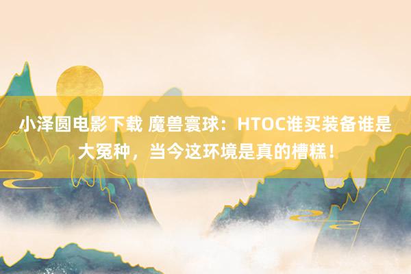 小泽圆电影下载 魔兽寰球：HTOC谁买装备谁是大冤种，当今这环境是真的槽糕！
