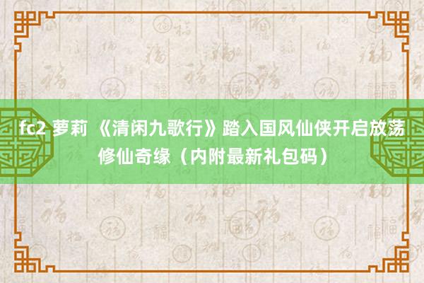fc2 萝莉 《清闲九歌行》踏入国风仙侠开启放荡修仙奇缘（内附最新礼包码）