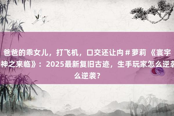 爸爸的乖女儿，打飞机，口交还让禸＃萝莉 《寰宇诸神之来临》：2025最新复旧古迹，生手玩家怎么逆袭？