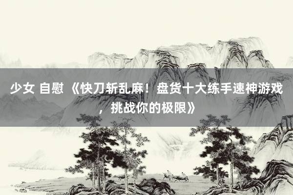少女 自慰 《快刀斩乱麻！盘货十大练手速神游戏，挑战你的极限》