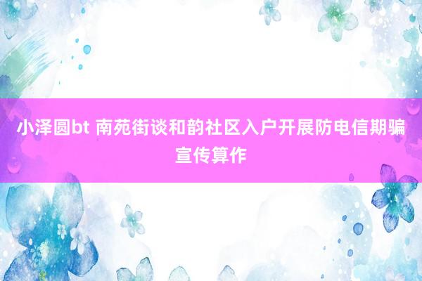 小泽圆bt 南苑街谈和韵社区入户开展防电信期骗宣传算作