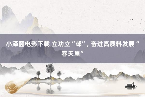 小泽圆电影下载 立功立“邺”， 奋进高质料发展“春天里”