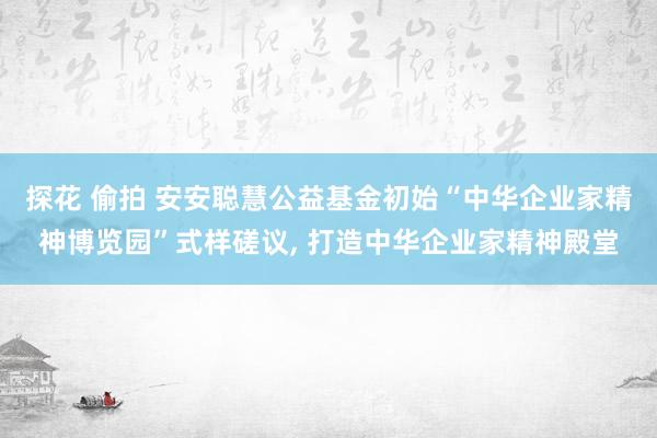 探花 偷拍 安安聪慧公益基金初始“中华企业家精神博览园”式样磋议， 打造中华企业家精神殿堂