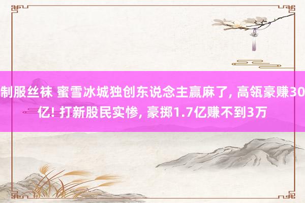 制服丝袜 蜜雪冰城独创东说念主赢麻了， 高瓴豪赚30亿! 打新股民实惨， 豪掷1.7亿赚不到3万