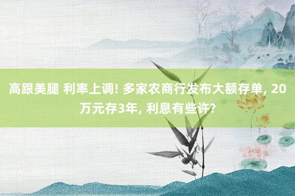 高跟美腿 利率上调! 多家农商行发布大额存单， 20万元存3年， 利息有些许?