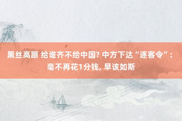黑丝高跟 给谁齐不给中国? 中方下达“逐客令”: 毫不再花1分钱， 早该如斯