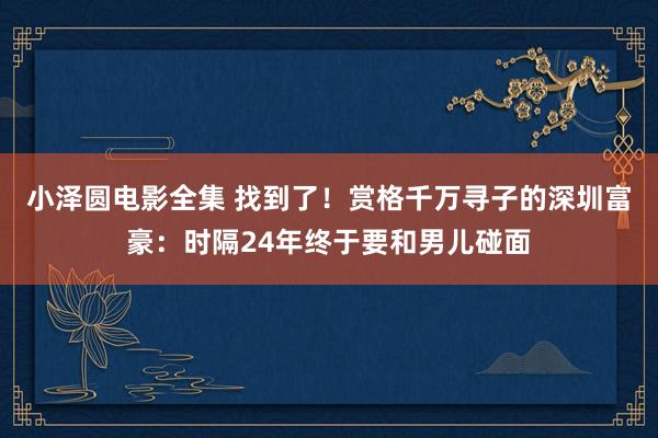 小泽圆电影全集 找到了！赏格千万寻子的深圳富豪：时隔24年终于要和男儿碰面