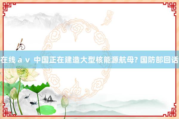 在线ａｖ 中国正在建造大型核能源航母? 国防部回话