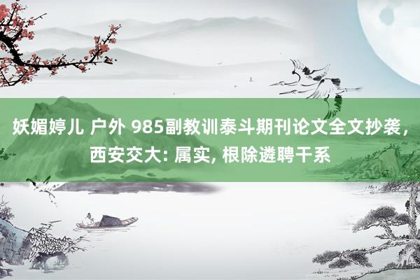 妖媚婷儿 户外 985副教训泰斗期刊论文全文抄袭，西安交大: 属实， 根除遴聘干系