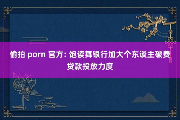 偷拍 porn 官方: 饱读舞银行加大个东谈主破费贷款投放力度