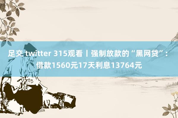 足交 twitter 315观看丨强制放款的“黑网贷”: 借款1560元17天利息13764元