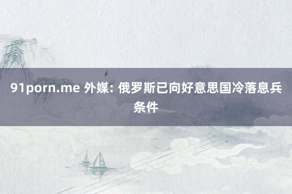 91porn.me 外媒: 俄罗斯已向好意思国冷落息兵条件