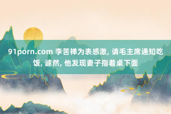91porn.com 李苦禅为表感激， 请毛主席通知吃饭， 遽然， 他发现妻子指着桌下面