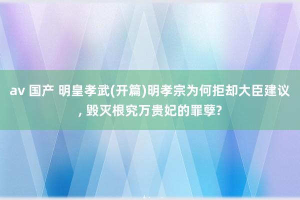 av 国产 明皇孝武(开篇)明孝宗为何拒却大臣建议， 毁灭根究万贵妃的罪孽?