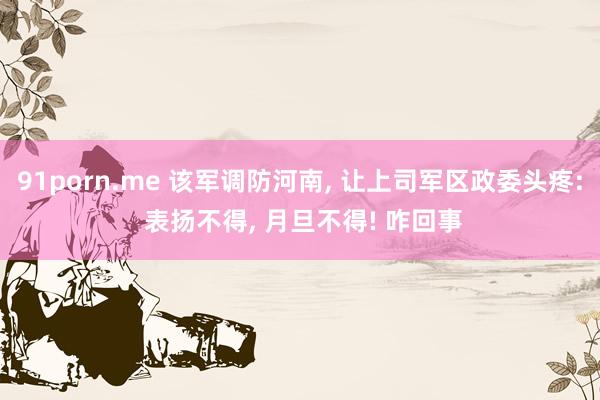 91porn.me 该军调防河南， 让上司军区政委头疼: 表扬不得， 月旦不得! 咋回事