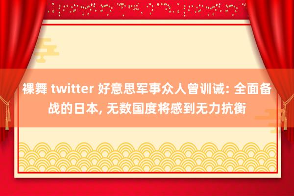 裸舞 twitter 好意思军事众人曾训诫: 全面备战的日本， 无数国度将感到无力抗衡