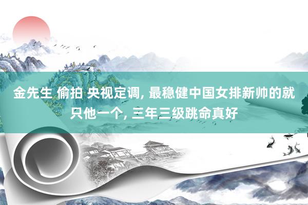金先生 偷拍 央视定调， 最稳健中国女排新帅的就只他一个， 三年三级跳命真好