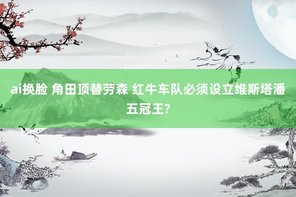 ai换脸 角田顶替劳森 红牛车队必须设立维斯塔潘五冠王?