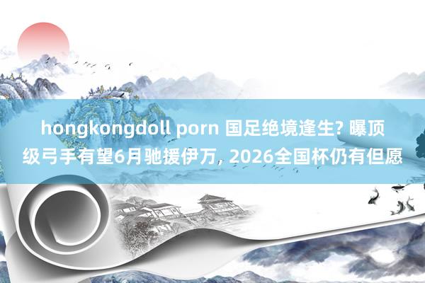 hongkongdoll porn 国足绝境逢生? 曝顶级弓手有望6月驰援伊万， 2026全国杯仍有但愿