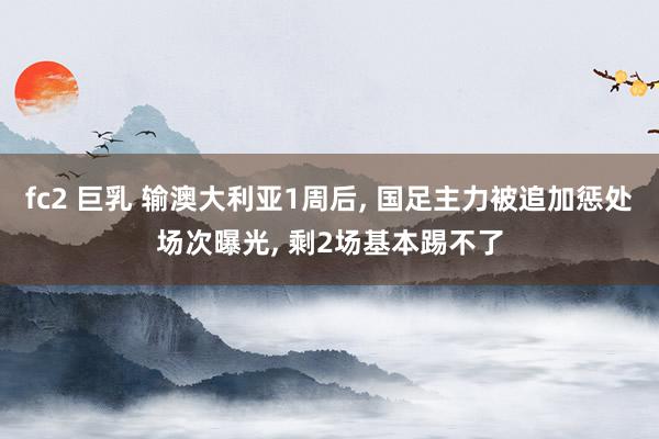 fc2 巨乳 输澳大利亚1周后， 国足主力被追加惩处场次曝光， 剩2场基本踢不了