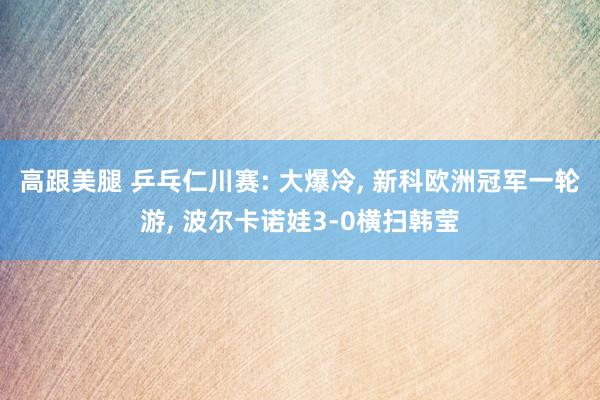 高跟美腿 乒乓仁川赛: 大爆冷， 新科欧洲冠军一轮游， 波尔卡诺娃3-0横扫韩莹