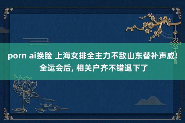 porn ai换脸 上海女排全主力不敌山东替补声威! 全运会后， 相关户齐不错退下了