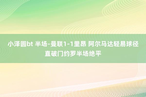 小泽圆bt 半场-曼联1-1里昂 阿尔马达轻易球径直破门约罗半场绝平