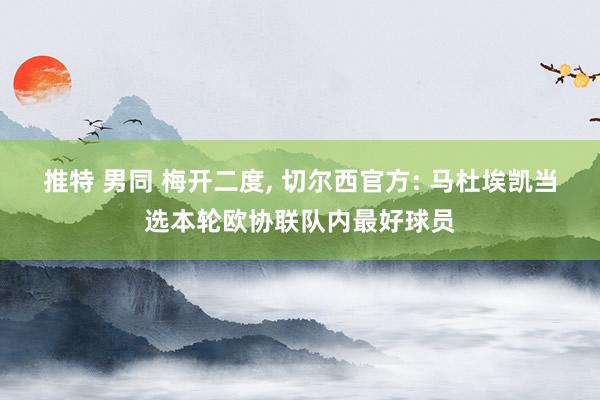 推特 男同 梅开二度， 切尔西官方: 马杜埃凯当选本轮欧协联队内最好球员