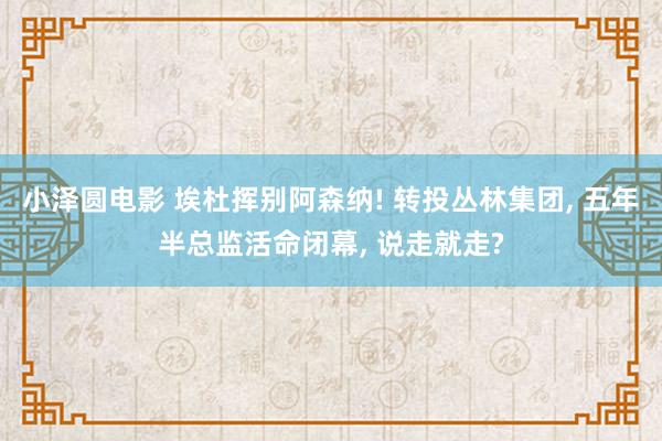 小泽圆电影 埃杜挥别阿森纳! 转投丛林集团， 五年半总监活命闭幕， 说走就走?