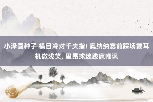 小泽圆种子 横目冷对千夫指! 奥纳纳赛前踩场戴耳机微浅笑， 里昂球迷跋扈嘲讽
