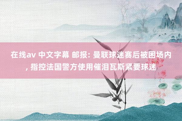 在线av 中文字幕 邮报: 曼联球迷赛后被困场内， 指控法国警方使用催泪瓦斯紧要球迷