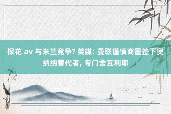 探花 av 与米兰竞争? 英媒: 曼联谨慎商量签下奥纳纳替代者， 专门舍瓦利耶