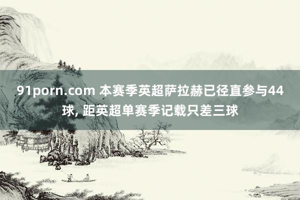 91porn.com 本赛季英超萨拉赫已径直参与44球， 距英超单赛季记载只差三球