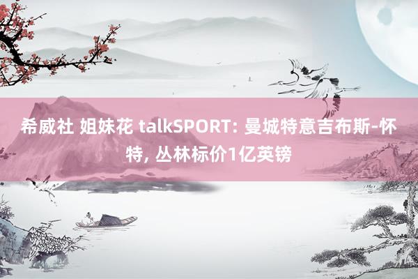 希威社 姐妹花 talkSPORT: 曼城特意吉布斯-怀特， 丛林标价1亿英镑
