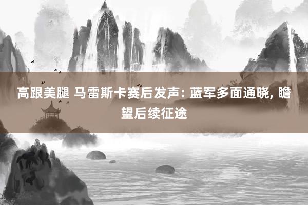 高跟美腿 马雷斯卡赛后发声: 蓝军多面通晓， 瞻望后续征途
