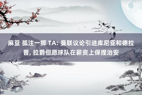 麻豆 孤注一掷 TA: 曼联议论引进库尼亚和德拉普， 拉爵但愿球队在薪资上保捏治安