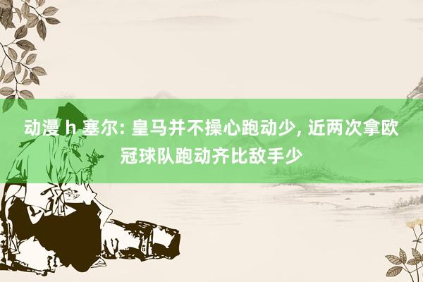 动漫 h 塞尔: 皇马并不操心跑动少， 近两次拿欧冠球队跑动齐比敌手少