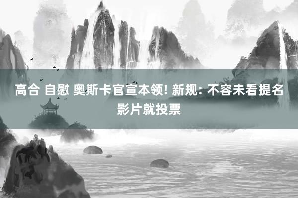 高合 自慰 奥斯卡官宣本领! 新规: 不容未看提名影片就投票