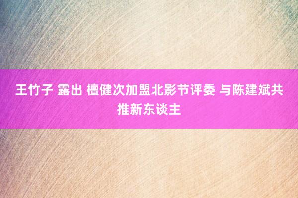 王竹子 露出 檀健次加盟北影节评委 与陈建斌共推新东谈主