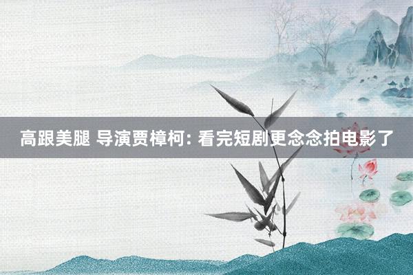 高跟美腿 导演贾樟柯: 看完短剧更念念拍电影了
