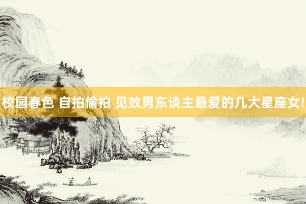 校园春色 自拍偷拍 见效男东谈主最爱的几大星座女!