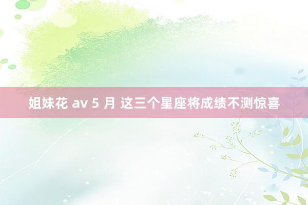 姐妹花 av 5 月 这三个星座将成绩不测惊喜