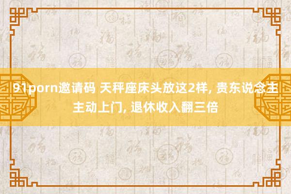 91porn邀请码 天秤座床头放这2样， 贵东说念主主动上门， 退休收入翻三倍