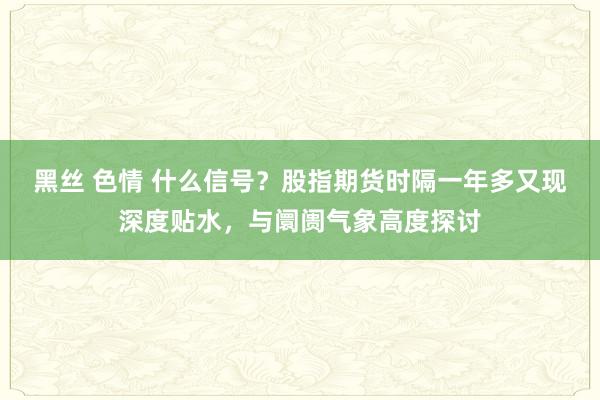 黑丝 色情 什么信号？股指期货时隔一年多又现深度贴水，与阛阓气象高度探讨
