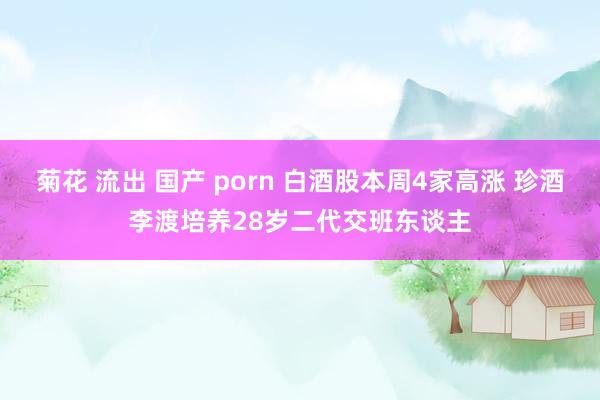 菊花 流出 国产 porn 白酒股本周4家高涨 珍酒李渡培养28岁二代交班东谈主