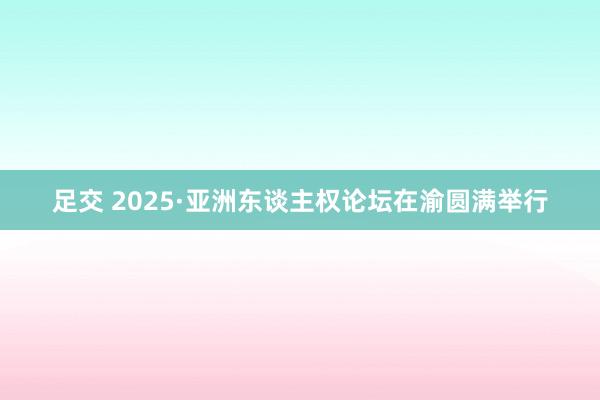 足交 2025·亚洲东谈主权论坛在渝圆满举行