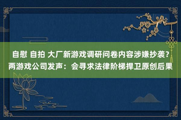 自慰 自拍 大厂新游戏调研问卷内容涉嫌抄袭？两游戏公司发声：会寻求法律阶梯捍卫原创后果